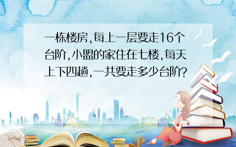 一栋楼房,每上一层要走16个台阶,小盟的家住在七楼,每天上下四趟,一共要走多少台阶?