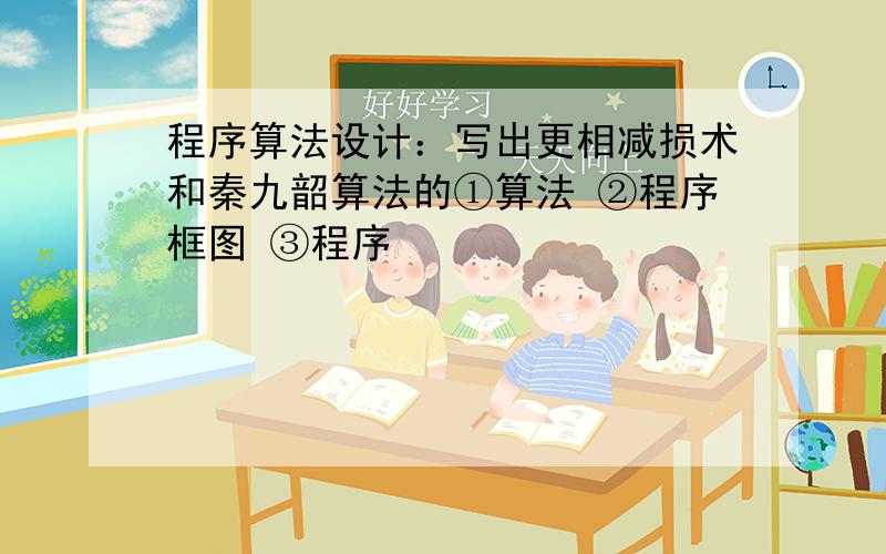 程序算法设计：写出更相减损术和秦九韶算法的①算法 ②程序框图 ③程序