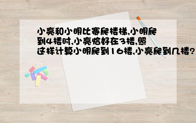 小亮和小明比赛爬楼梯,小明爬到4楼时,小亮恰好在3楼,照这样计算小明爬到16楼,小亮爬到几楼?