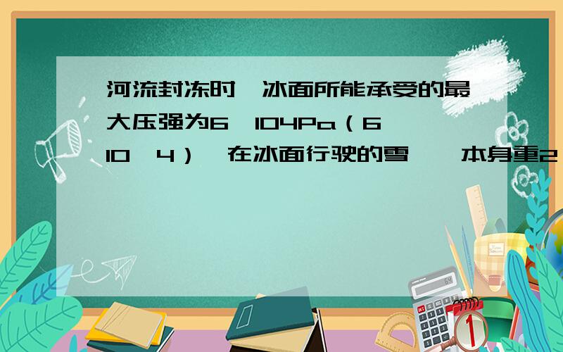 河流封冻时,冰面所能承受的最大压强为6×104Pa（6*10^4）,在冰面行驶的雪橇,本身重2*10^3N,它与冰面的接触面积为0.5m2,则它最多可以载多少货物?（g取10N/kg）