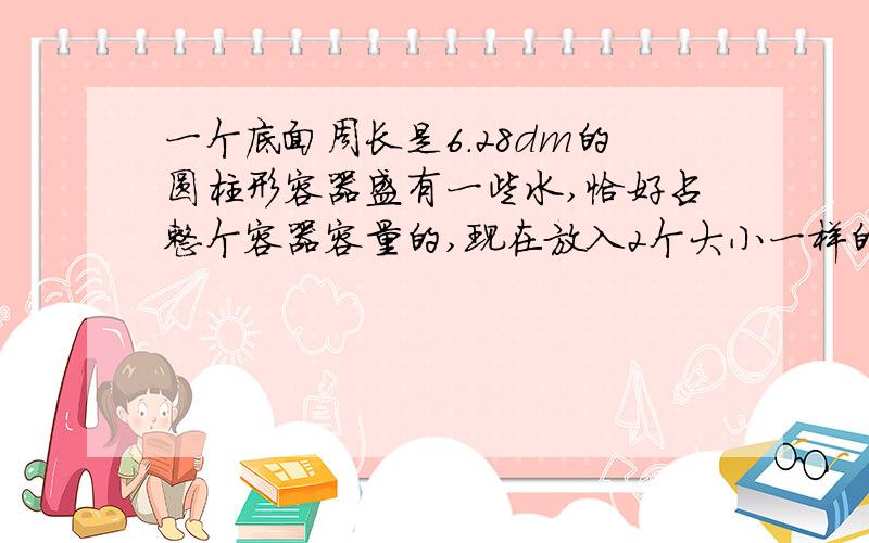 一个底面周长是6.28dm的圆柱形容器盛有一些水,恰好占整个容器容量的,现在放入2个大小一样的铁球没入水中,水面上升了6cm刚好与容器的杯口相平.①一个铁球的体积是多少立方厘米?