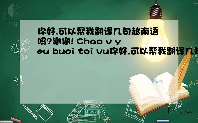 你好,可以帮我翻译几句越南语吗?谢谢! Chao v yeu buoi toi vu你好,可以帮我翻译几句越南语吗?谢谢!        Chao v yeu buoi toi vui ve . V yeu s/k van khoe chu ? C /v van di lam deu chu ? Chg va con gai o nha van khoe .