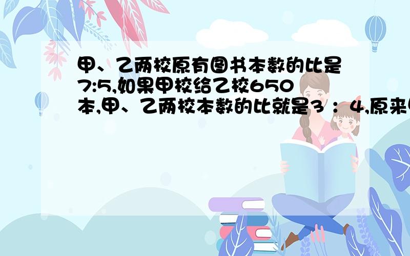 甲、乙两校原有图书本数的比是7:5,如果甲校给乙校650本,甲、乙两校本数的比就是3 ：4,原来甲校有图书多少本?