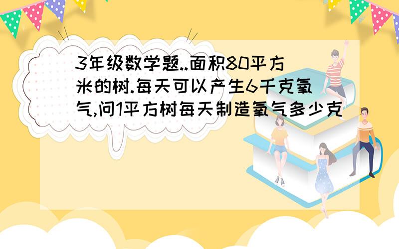 3年级数学题..面积80平方米的树.每天可以产生6千克氧气,问1平方树每天制造氧气多少克