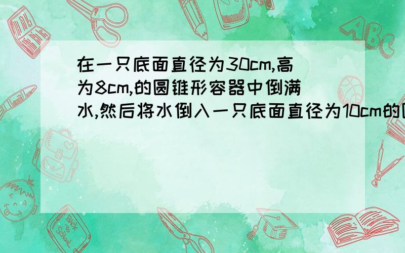 在一只底面直径为30cm,高为8cm,的圆锥形容器中倒满水,然后将水倒入一只底面直径为10cm的圆柱