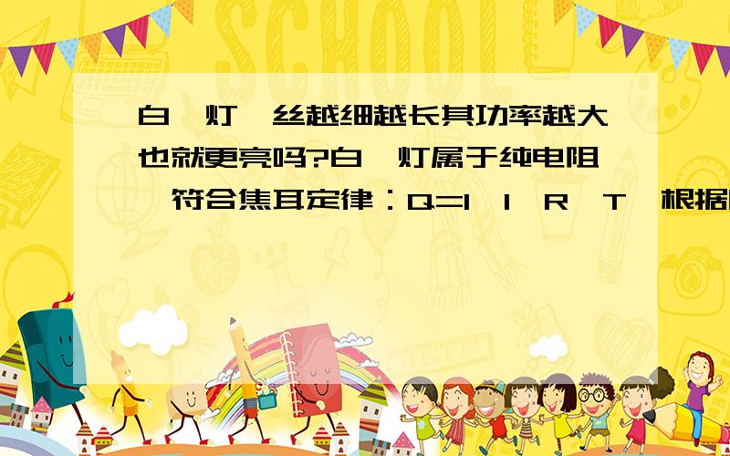 白炽灯钨丝越细越长其功率越大也就更亮吗?白炽灯属于纯电阻,符合焦耳定律：Q=I×I×R×T,根据欧姆定律：R=U/I,得出：Q=U×U/R×T 可以推出如果白炽灯接在固定电压（如家用电压220V）下,其电阻