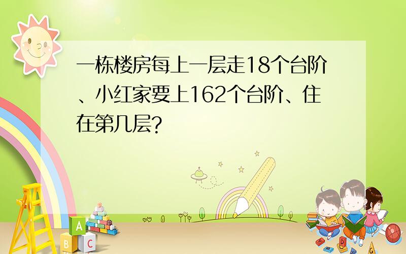 一栋楼房每上一层走18个台阶、小红家要上162个台阶、住在第几层?