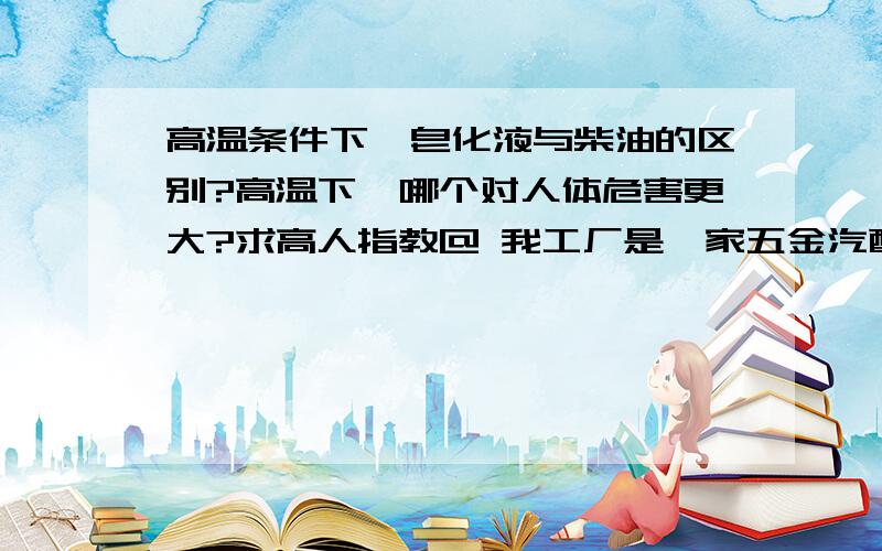 高温条件下,皂化液与柴油的区别?高温下,哪个对人体危害更大?求高人指教@ 我工厂是一家五金汽配厂,我锌合金的.五金车床长期攻牙时都必须要用到皂化液或柴油,甚至锌沫子回炉的时候,有大