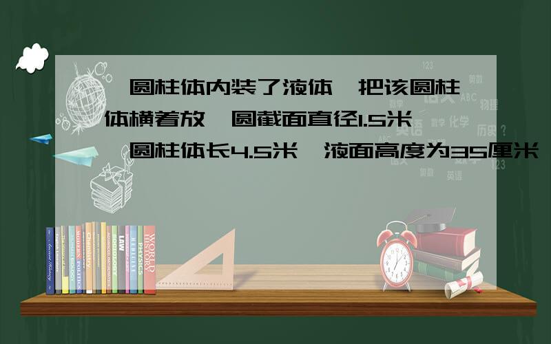 一圆柱体内装了液体,把该圆柱体横着放,圆截面直径1.5米,圆柱体长4.5米,液面高度为35厘米,问：里面液体的体积是多少~当然 准确第一!准确第一!