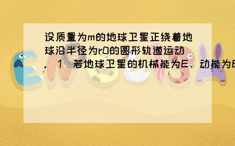 设质量为m的地球卫星正绕着地球沿半径为r0的圆形轨道运动.（1）若地球卫星的机械能为E、动能为Ek,地球质量为M,万有引力恒量为G.已知与地球相距为r0的地球卫星的引力势能EP＝－GMmr0,试证