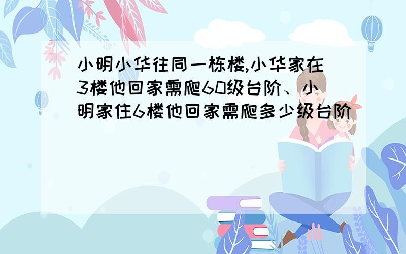 小明小华往同一栋楼,小华家在3楼他回家需爬60级台阶、小明家住6楼他回家需爬多少级台阶