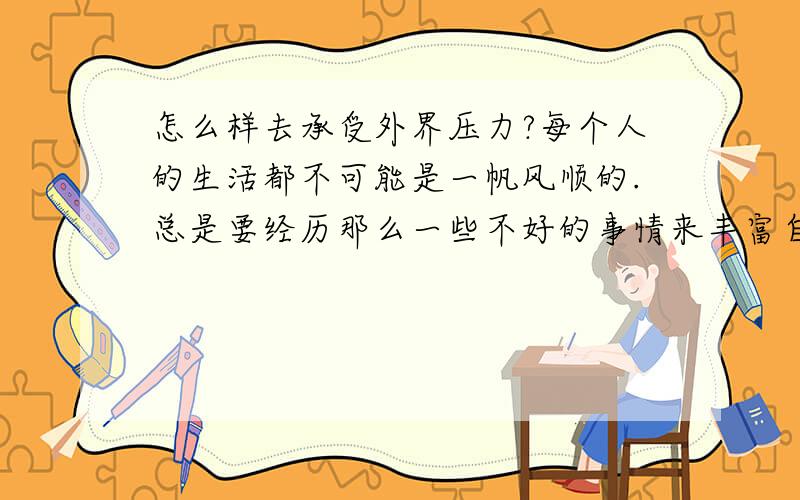 怎么样去承受外界压力?每个人的生活都不可能是一帆风顺的.总是要经历那么一些不好的事情来丰富自己的人生.不要抱怨生活欠了你什么,也不要抱怨人为什么要承受那么多的压力才可以成长