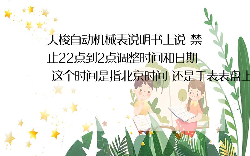 天梭自动机械表说明书上说 禁止22点到2点调整时间和日期 这个时间是指北京时间 还是手表表盘上的时间我想问下 卖表的说这个时间段是不可以调节时间和日期的.     那假如我的表正好在这