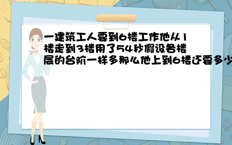 一建筑工人要到6楼工作他从1楼走到3楼用了54秒假设各楼层的台阶一样多那么他上到6楼还要多少秒?