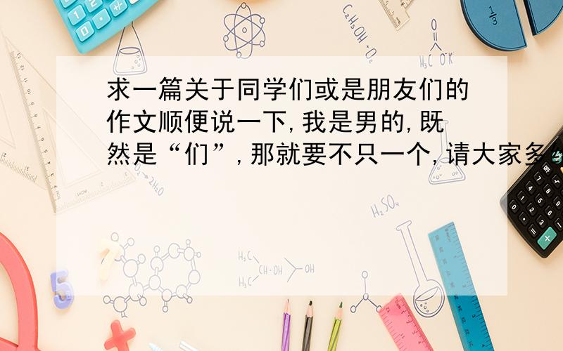 求一篇关于同学们或是朋友们的作文顺便说一下,我是男的,既然是“们”,那就要不只一个,请大家多给我写点!