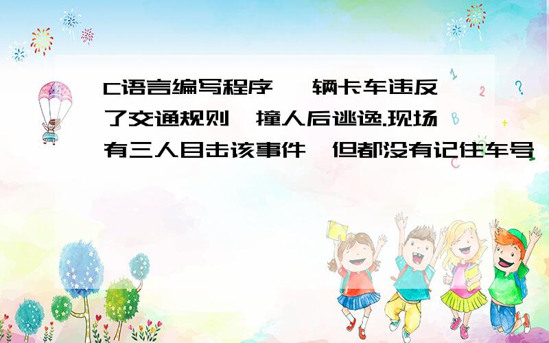 C语言编写程序 一辆卡车违反了交通规则,撞人后逃逸.现场有三人目击该事件,但都没有记住车号,只记住车号的一些特征.甲说：车号的前两位数字是相同的；乙说：车号的后两位数字是相同的