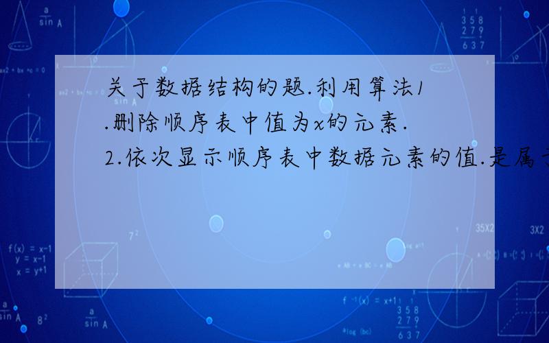 关于数据结构的题.利用算法1.删除顺序表中值为x的元素.2.依次显示顺序表中数据元素的值.是属于线性表的顺序存储的那节知识,