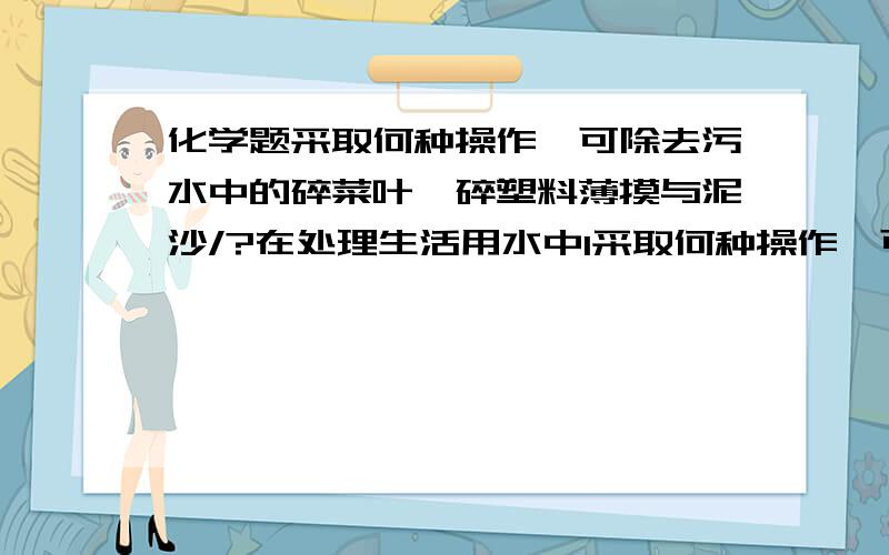 化学题采取何种操作,可除去污水中的碎菜叶,碎塑料薄摸与泥沙/?在处理生活用水中1采取何种操作,可除去污水中的碎菜叶,碎塑料薄摸与泥沙/?2用什么物质除去污水中的臭味3把生活污水回收