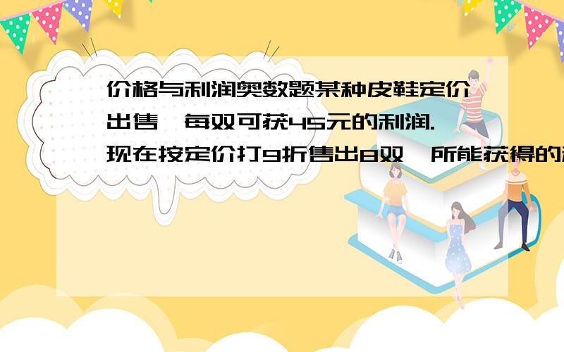 价格与利润奥数题某种皮鞋定价出售,每双可获45元的利润.现在按定价打9折售出8双,所能获得的利润与按定价每双减价35元售出12双所能获得的利润一样,这种皮鞋的定价是多少元