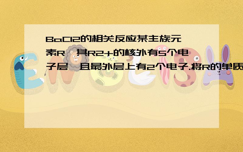 BaCl2的相关反应某主族元素R,其R2+的核外有5个电子层,且最外层上有2个电子.将R的单质溶于盐酸,生成RCl2和一种无色气体,再向反应后的溶液中通入Cl2,RCl2又能被Cl2氧化,写出其反应的化学方程式