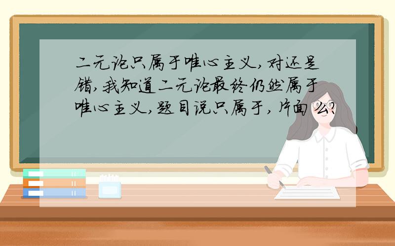 二元论只属于唯心主义,对还是错,我知道二元论最终仍然属于唯心主义,题目说只属于,片面么?