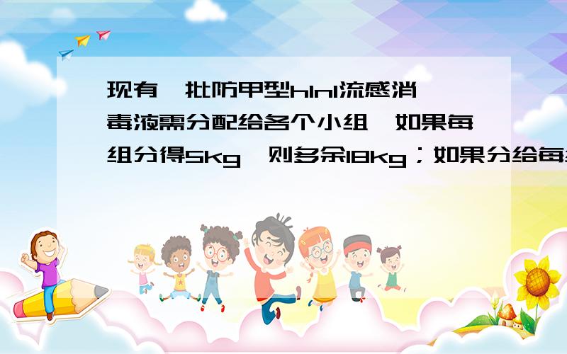 现有一批防甲型h1n1流感消毒液需分配给各个小组,如果每组分得5kg,则多余18kg；如果分给每组7kg,则有一个小组分到的消毒液不足3kg；这批消毒液有多少千克?参加分毒液的小组有几个