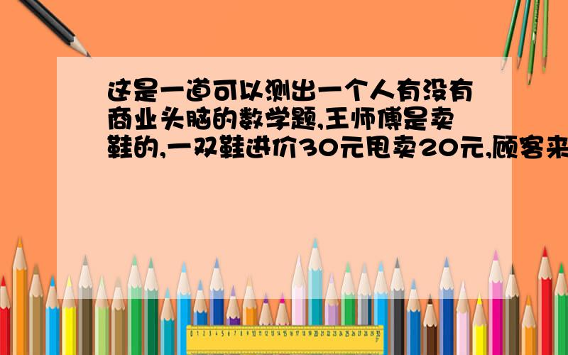 这是一道可以测出一个人有没有商业头脑的数学题,王师傅是卖鞋的,一双鞋进价30元甩卖20元,顾客来买鞋给了张50,王师傅没零钱,于是找邻居换了50元.事后邻居发现钱是假的,王师傅又赔了邻居5