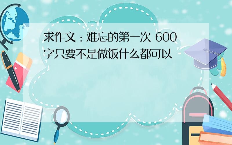 求作文：难忘的第一次 600字只要不是做饭什么都可以