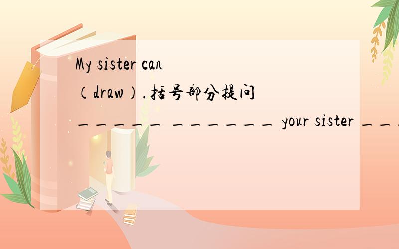 My sister can （draw）.括号部分提问 _____ ______ your sister _______?