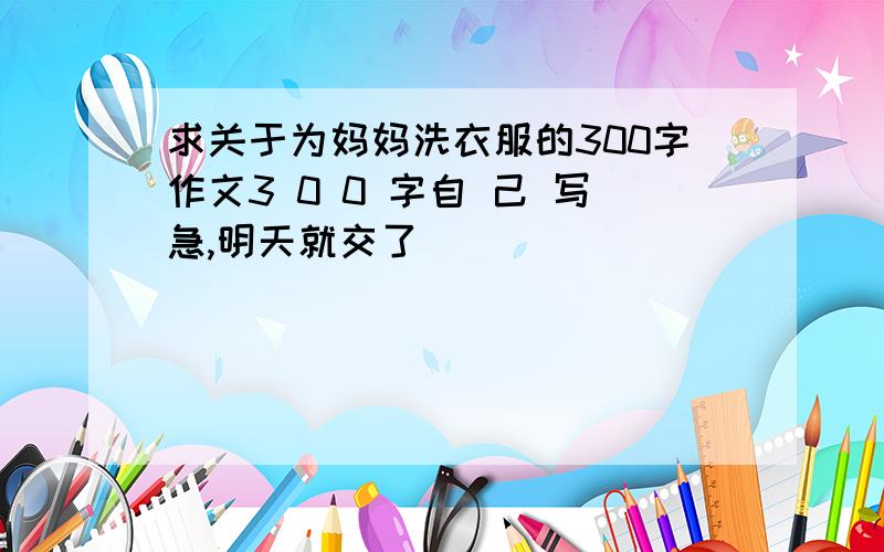 求关于为妈妈洗衣服的300字作文3 0 0 字自 己 写急,明天就交了