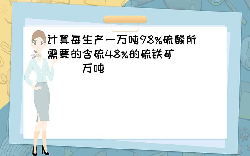 计算每生产一万吨98%硫酸所需要的含硫48%的硫铁矿_____万吨