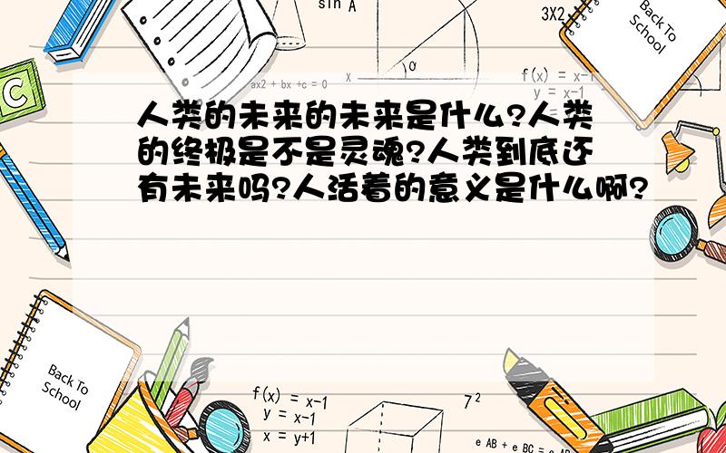 人类的未来的未来是什么?人类的终极是不是灵魂?人类到底还有未来吗?人活着的意义是什么啊?