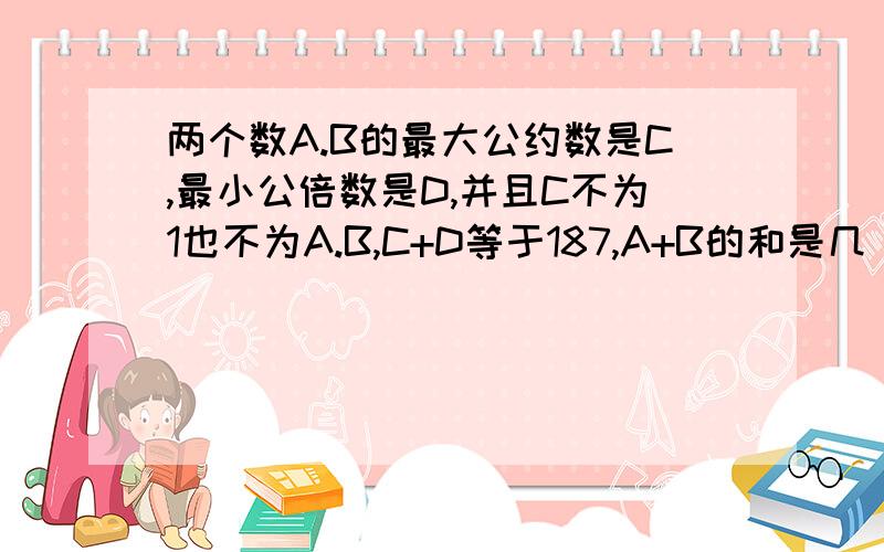 两个数A.B的最大公约数是C,最小公倍数是D,并且C不为1也不为A.B,C+D等于187,A+B的和是几