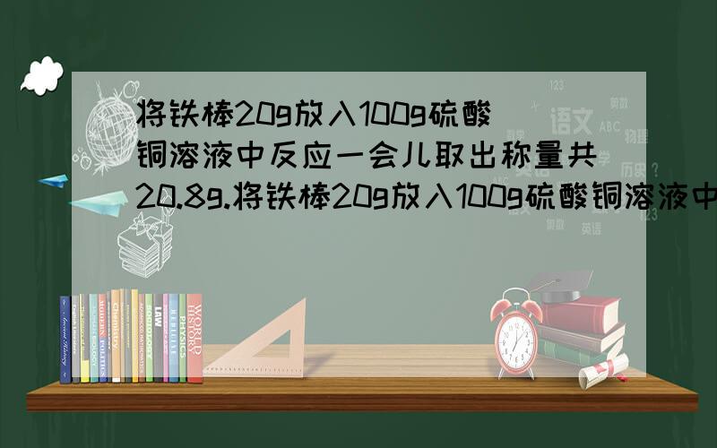 将铁棒20g放入100g硫酸铜溶液中反应一会儿取出称量共20.8g.将铁棒20g放入100g硫酸铜溶液中反应一会儿取出称量共20.8g,求1)反应后溶液的质量;2)硫酸铜溶液质量百分比浓度;3)能否计算多少克铁参