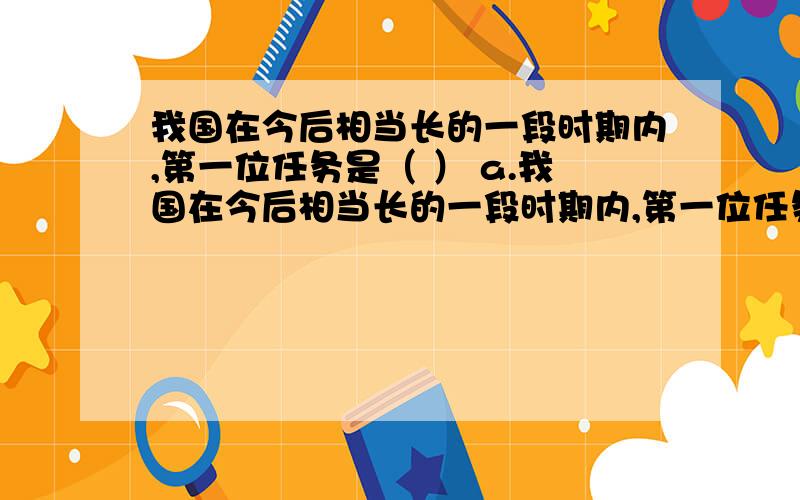 我国在今后相当长的一段时期内,第一位任务是（ ） a.我国在今后相当长的一段时期内,第一位任务是（ ）a.提高粮食总产量 b.调整产业结构c.发展 d.提高产业总产量答案给出的是c 有点不理解