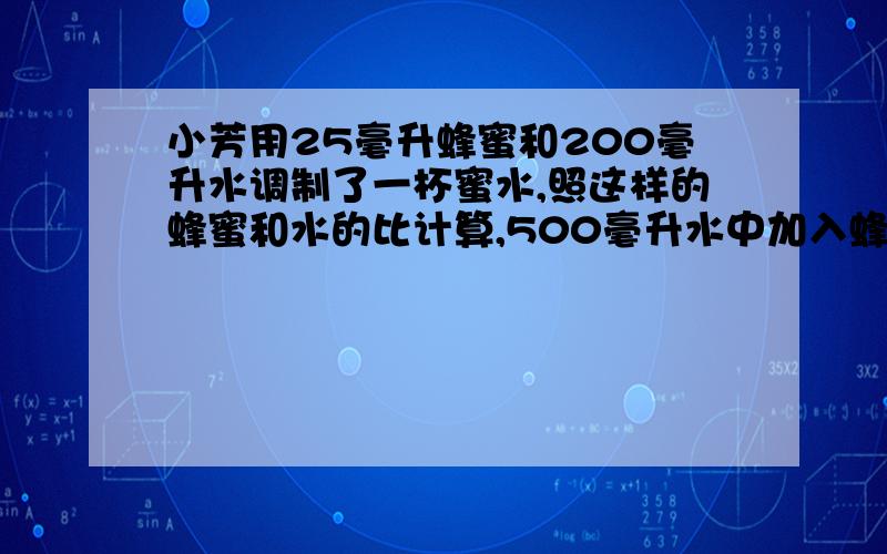 小芳用25毫升蜂蜜和200毫升水调制了一杯蜜水,照这样的蜂蜜和水的比计算,500毫升水中加入蜂密多少毫升?