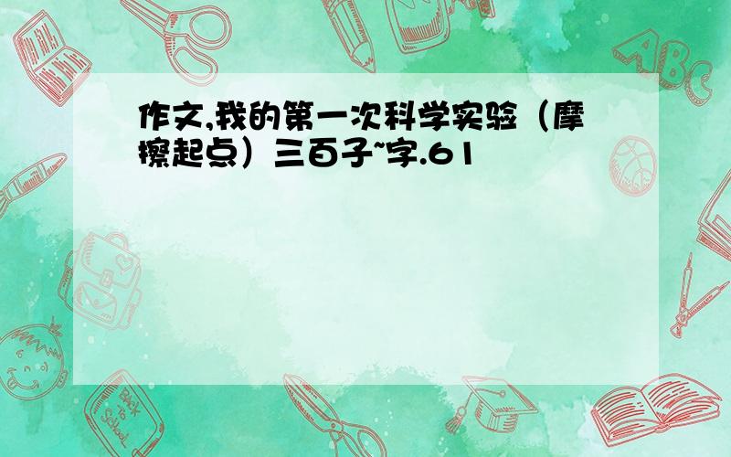 作文,我的第一次科学实验（摩擦起点）三百子~字.61