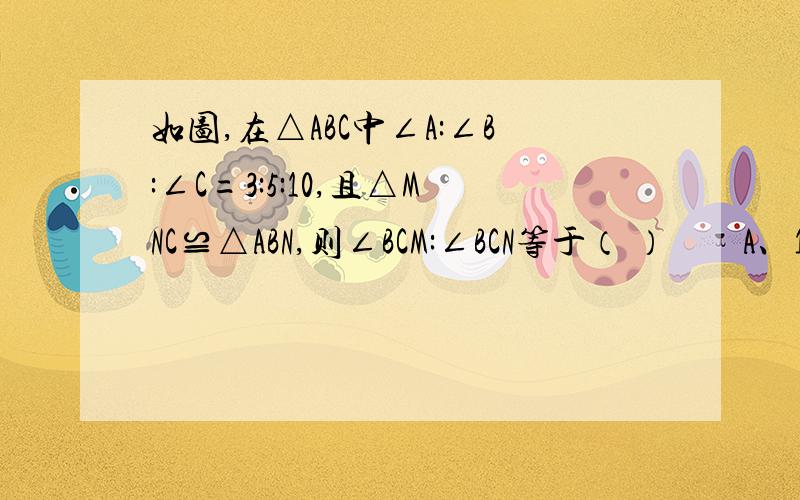 如图,在△ABC中∠A:∠B:∠C=3:5:10,且△MNC≌△ABN,则∠BCM:∠BCN等于（ ）　　A、1：4 B、1：5 C、2：3 D、以上都不对　注意是△MNC≌△ABN哦