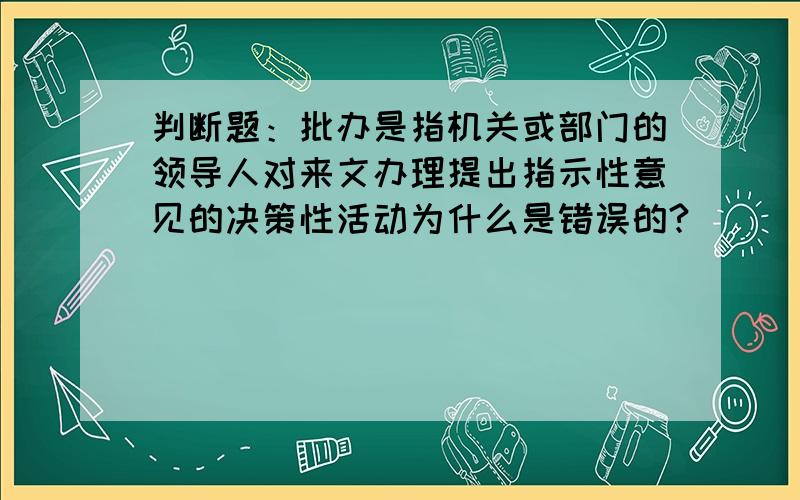 判断题：批办是指机关或部门的领导人对来文办理提出指示性意见的决策性活动为什么是错误的?