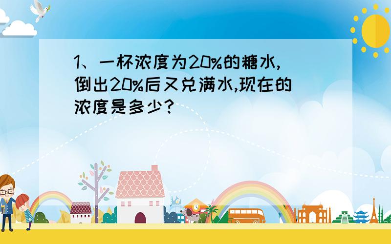 1、一杯浓度为20%的糖水,倒出20%后又兑满水,现在的浓度是多少?