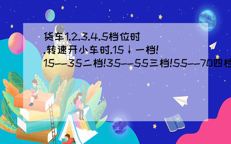 货车1.2.3.4.5档位时.转速开小车时.15↓一档!15--35二档!35--55三档!55--70四档!70↑五档!请问开货车速度：档位和发动机转速对比?