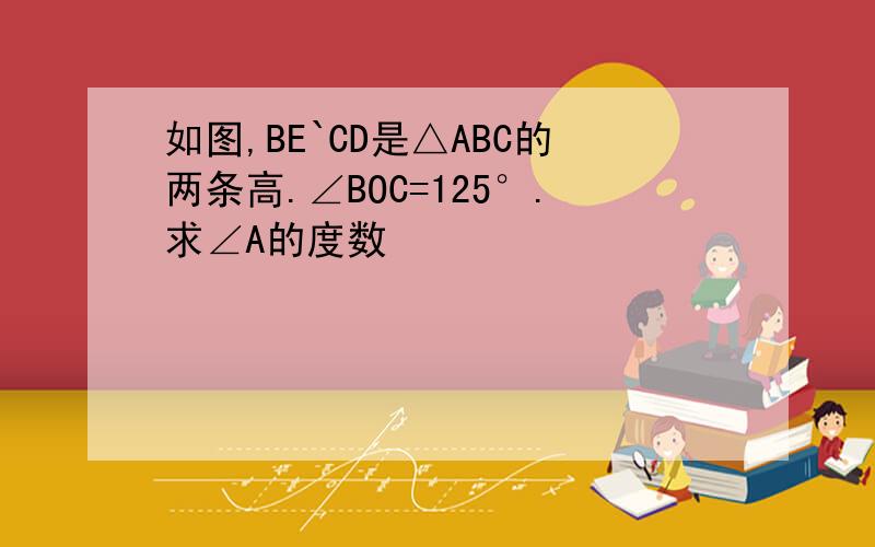 如图,BE`CD是△ABC的两条高.∠BOC=125°.求∠A的度数