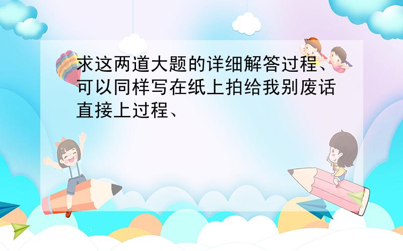 求这两道大题的详细解答过程、可以同样写在纸上拍给我别废话直接上过程、