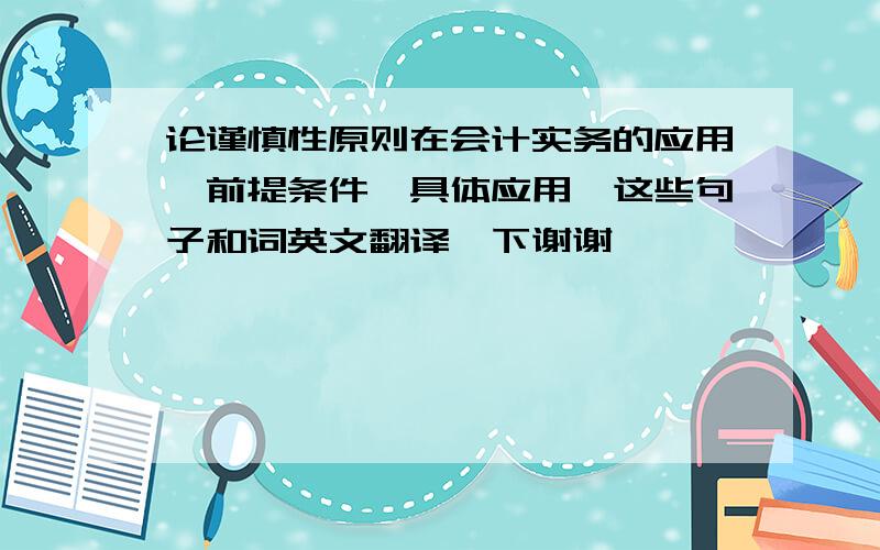 论谨慎性原则在会计实务的应用,前提条件,具体应用,这些句子和词英文翻译一下谢谢