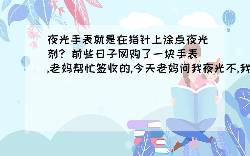 夜光手表就是在指针上涂点夜光剂? 前些日子网购了一块手表,老妈帮忙签收的,今天老妈问我夜光不,我说还没试,关上灯我傻眼了. 就是在指针上涂了一点夜光颜料,他让我猜几点,wuwu~