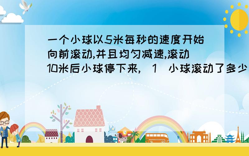 一个小球以5米每秒的速度开始向前滚动,并且均匀减速,滚动10米后小球停下来,（1）小球滚动了多少时间?（2）平均每秒小球的速度减少多少?（3）小球滚动到5米时大约用了多少时间?