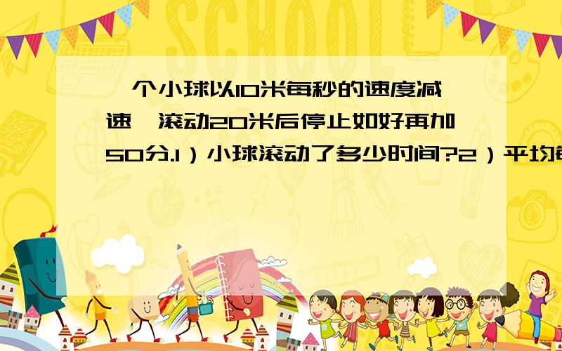 一个小球以10米每秒的速度减速,滚动20米后停止如好再加50分.1）小球滚动了多少时间?2）平均每秒小球的运动速度减少多少?3）小球滚动到5米时约用了多少时间?(精确到0.1秒)