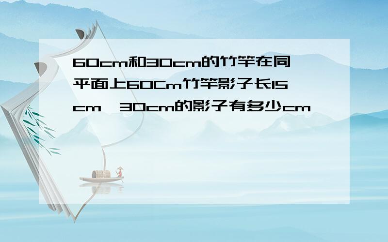 60cm和30cm的竹竿在同平面上60Cm竹竿影子长15cm,30cm的影子有多少cm