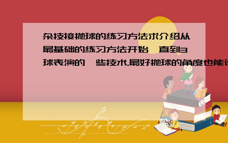 杂技接抛球的练习方法求介绍从最基础的练习方法开始一直到3球表演的一些技术.最好抛球的角度也能说说,比如从一边抛到另外一边需要角度等等!.