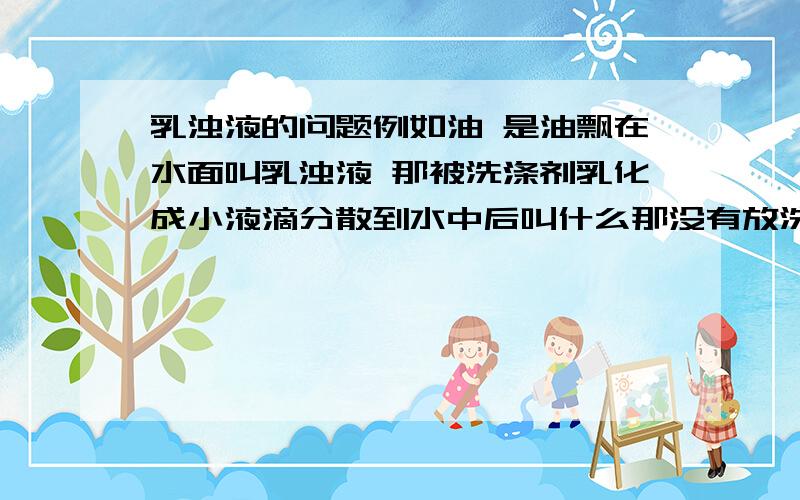 乳浊液的问题例如油 是油飘在水面叫乳浊液 那被洗涤剂乳化成小液滴分散到水中后叫什么那没有放洗涤剂之前是叫乳浊液吗